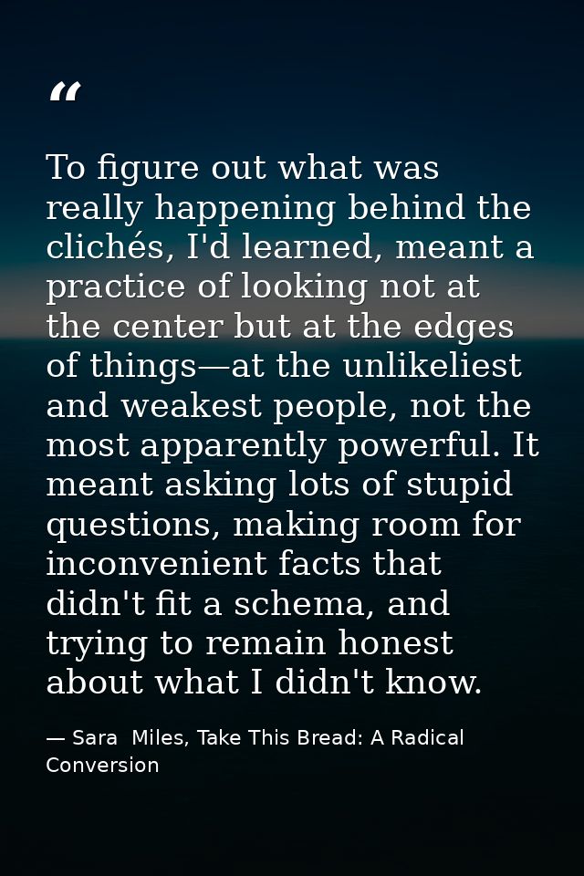 To figure out what was really happening behind the clichés, I'd learned, meant a practice of looking not at the center b — Sara  Miles, Take This Bread: A Radical Conversion