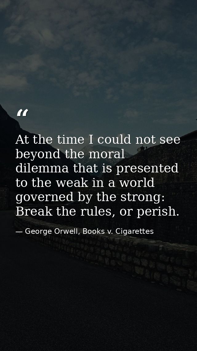 At the time I could not see beyond the moral dilemma that is presented to the weak in a world governed by the strong: Br — George Orwell, Books v. Cigarettes