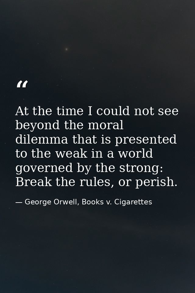 At the time I could not see beyond the moral dilemma that is presented to the weak in a world governed by the strong: Br — George Orwell, Books v. Cigarettes