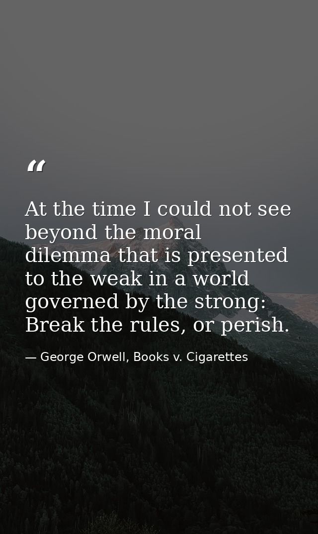 At the time I could not see beyond the moral dilemma that is presented to the weak in a world governed by the strong: Br — George Orwell, Books v. Cigarettes