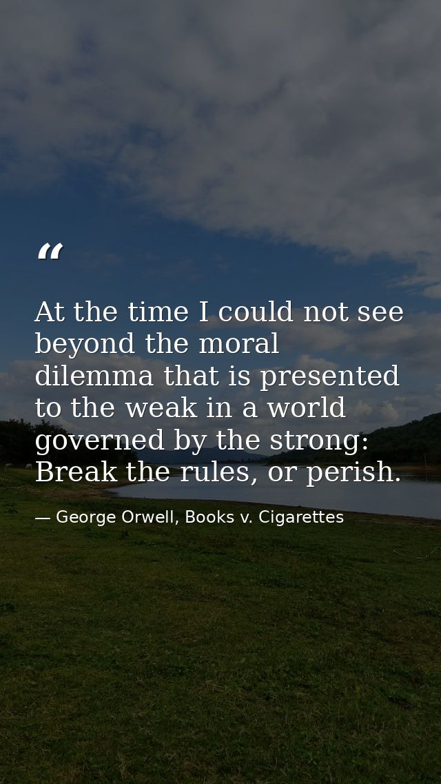 At the time I could not see beyond the moral dilemma that is presented to the weak in a world governed by the strong: Br — George Orwell, Books v. Cigarettes