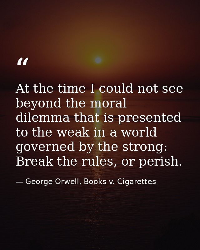 At the time I could not see beyond the moral dilemma that is presented to the weak in a world governed by the strong: Br — George Orwell, Books v. Cigarettes