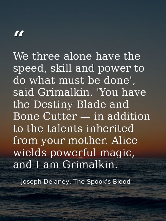 We three alone have the speed, skill and power to do what must be done', said Grimalkin. 'You have the Destiny Blade and — Joseph Delaney, The Spook's Blood