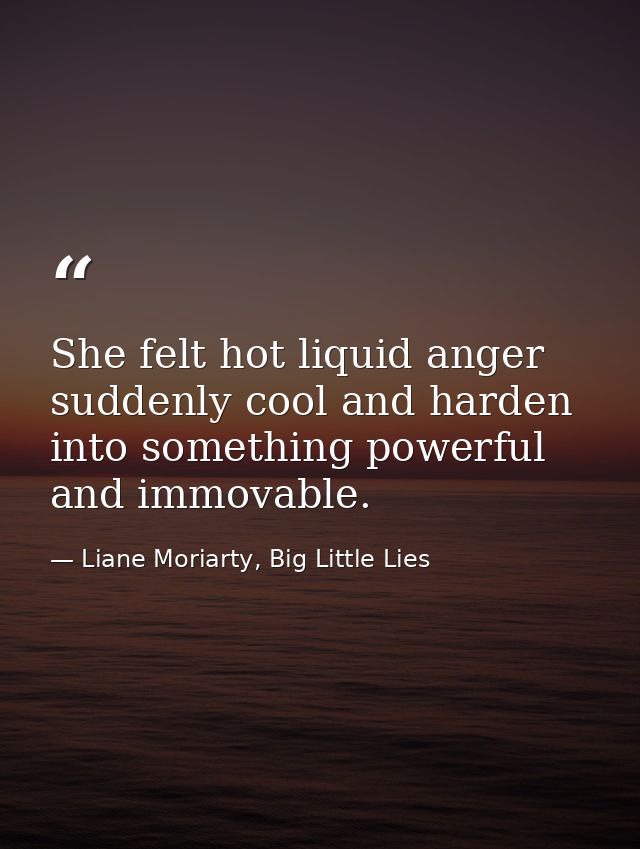 She felt hot liquid anger suddenly cool and harden into something powerful and immovable. — Liane Moriarty, Big Little Lies