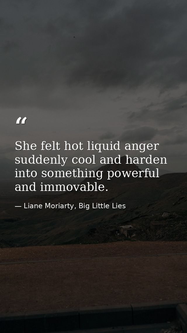 She felt hot liquid anger suddenly cool and harden into something powerful and immovable. — Liane Moriarty, Big Little Lies