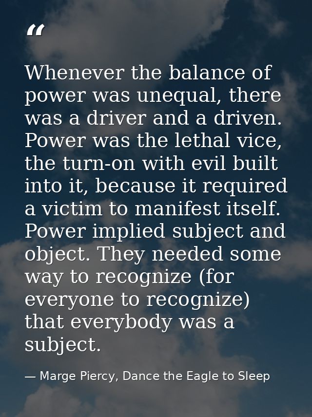 Whenever the balance of power was unequal, there was a driver and a driven. Power was the lethal vice, the turn-on with  — Marge Piercy, Dance the Eagle to Sleep