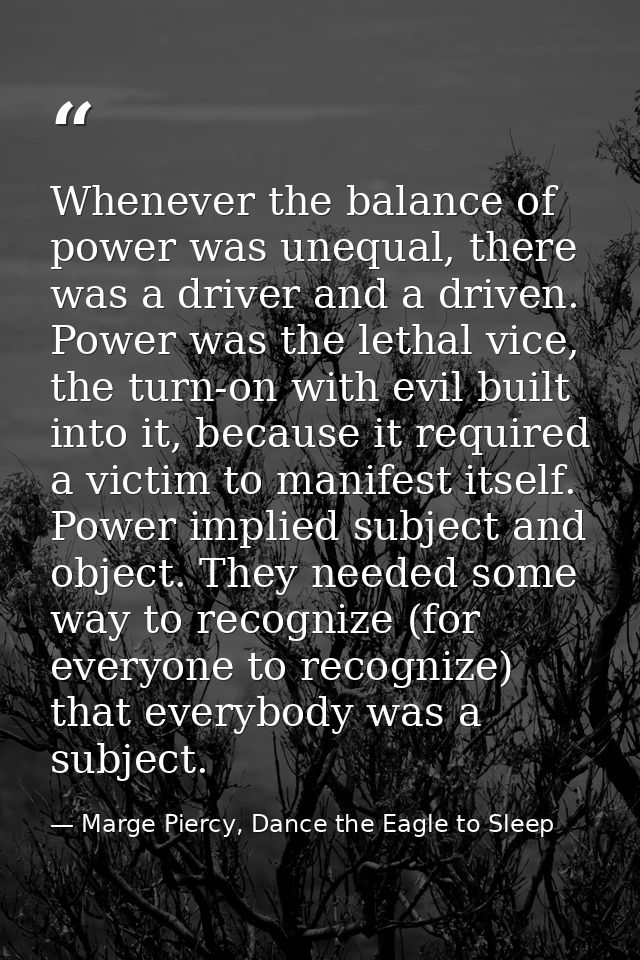 Whenever the balance of power was unequal, there was a driver and a driven. Power was the lethal vice, the turn-on with  — Marge Piercy, Dance the Eagle to Sleep