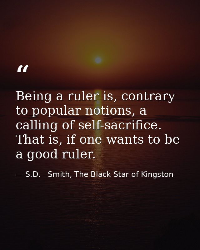 Being a ruler is, contrary to popular notions, a calling of self-sacrifice. That is, if one wants to be a good ruler. — S.D.   Smith, The Black Star of Kingston