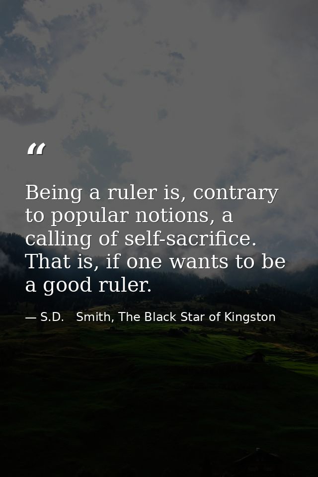 Being a ruler is, contrary to popular notions, a calling of self-sacrifice. That is, if one wants to be a good ruler. — S.D.   Smith, The Black Star of Kingston
