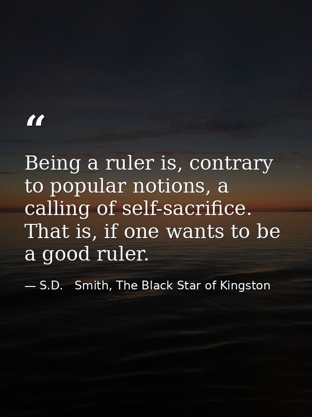 Being a ruler is, contrary to popular notions, a calling of self-sacrifice. That is, if one wants to be a good ruler. — S.D.   Smith, The Black Star of Kingston