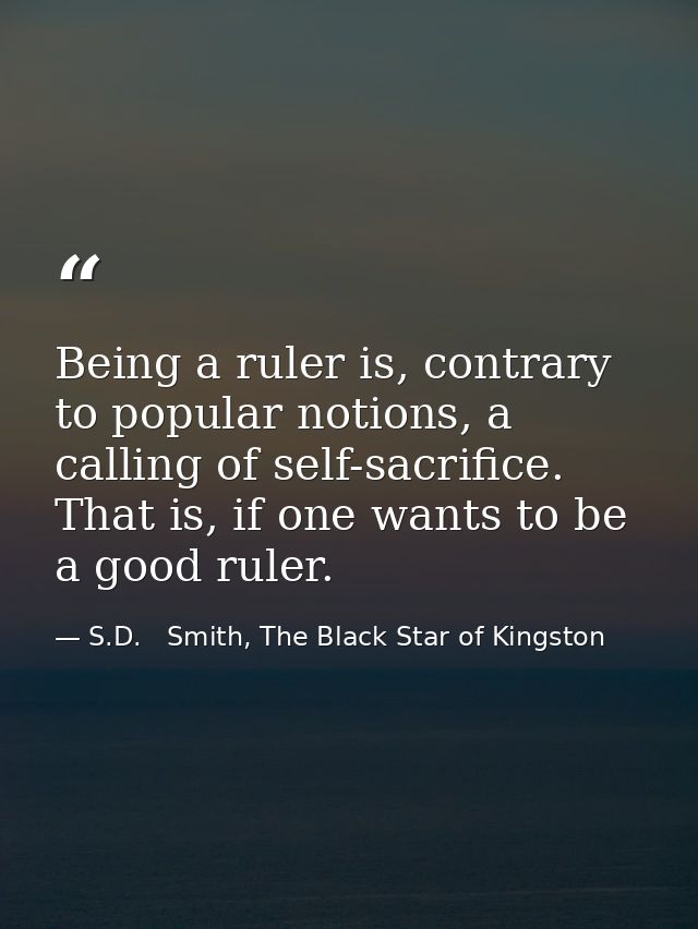 Being a ruler is, contrary to popular notions, a calling of self-sacrifice. That is, if one wants to be a good ruler. — S.D.   Smith, The Black Star of Kingston