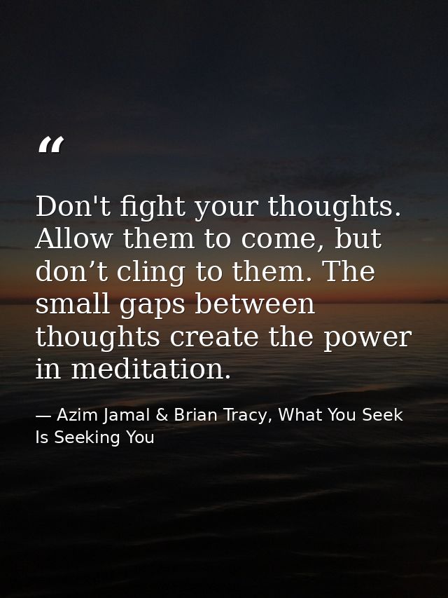 Don't fight your thoughts. Allow them to come, but don’t cling to them. The small gaps between thoughts create the power — Azim Jamal & Brian Tracy, What You Seek Is Seeking You