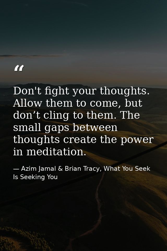 Don't fight your thoughts. Allow them to come, but don’t cling to them. The small gaps between thoughts create the power — Azim Jamal & Brian Tracy, What You Seek Is Seeking You