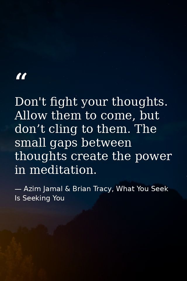 Don't fight your thoughts. Allow them to come, but don’t cling to them. The small gaps between thoughts create the power — Azim Jamal & Brian Tracy, What You Seek Is Seeking You