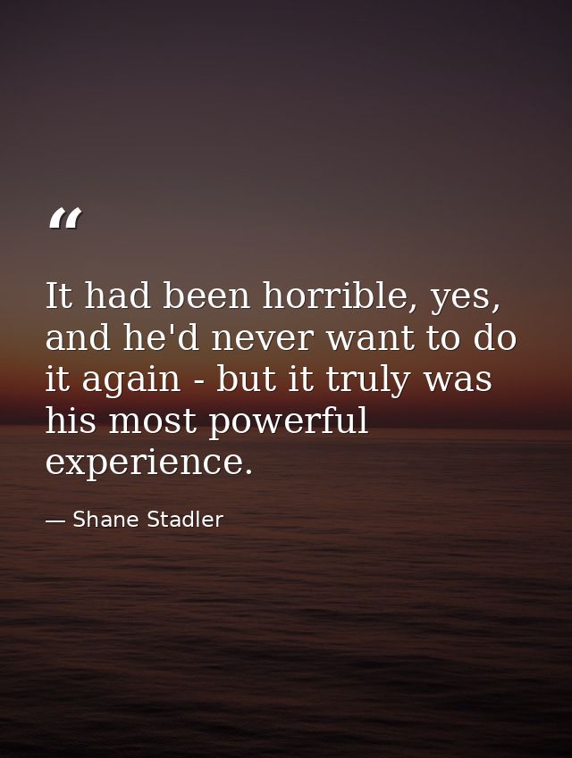 It had been horrible, yes, and he'd never want to do it again - but it truly was his most powerful experience. — Shane Stadler