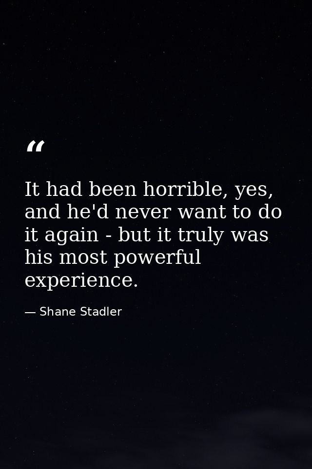 It had been horrible, yes, and he'd never want to do it again - but it truly was his most powerful experience. — Shane Stadler
