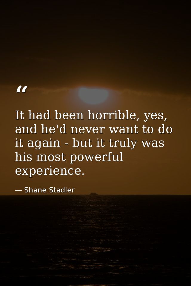 It had been horrible, yes, and he'd never want to do it again - but it truly was his most powerful experience. — Shane Stadler