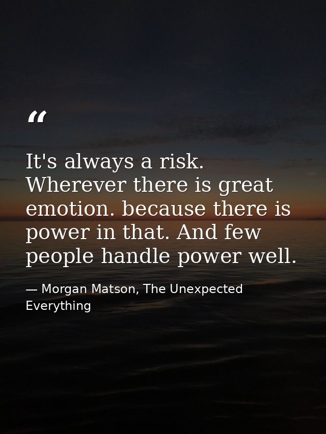 It's always a risk. Wherever there is great emotion. because there is power in that. And few people handle power well. — Morgan Matson, The Unexpected Everything