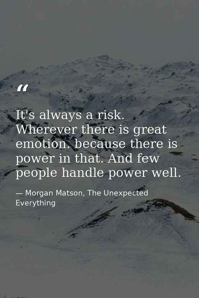 It's always a risk. Wherever there is great emotion. because there is power in that. And few people handle power well. — Morgan Matson, The Unexpected Everything