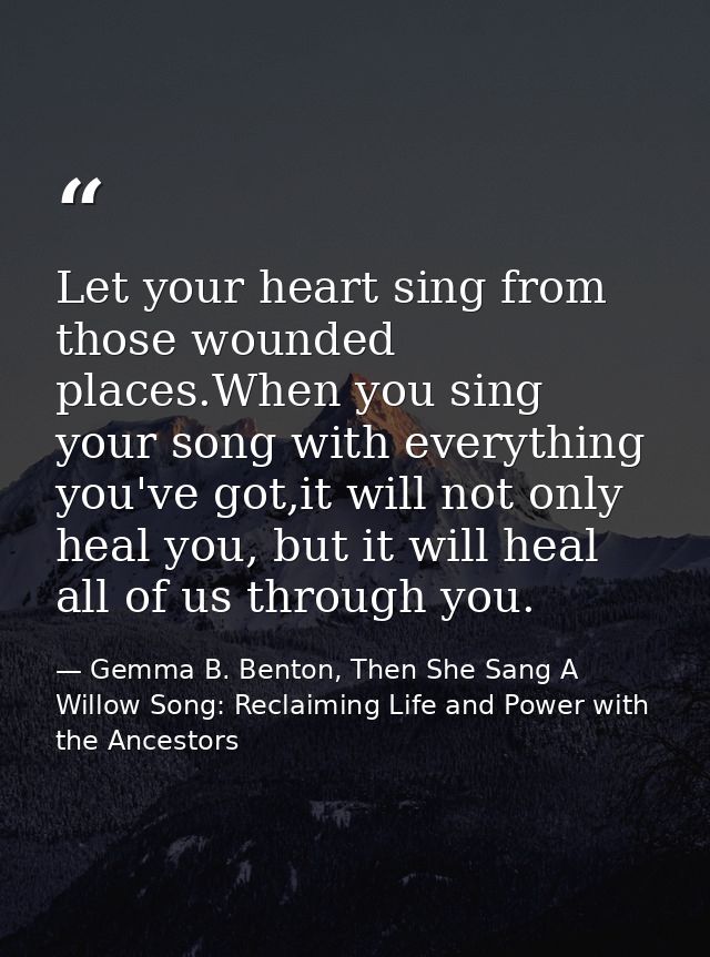 Let your heart sing from those wounded places.When you sing your song with everything you've got,it will not only heal y — Gemma B. Benton, Then She Sang A Willow Song: Reclaiming Life and Power with the Ancestors