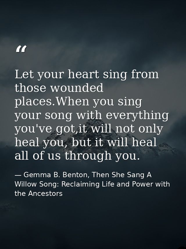 Let your heart sing from those wounded places.When you sing your song with everything you've got,it will not only heal y — Gemma B. Benton, Then She Sang A Willow Song: Reclaiming Life and Power with the Ancestors