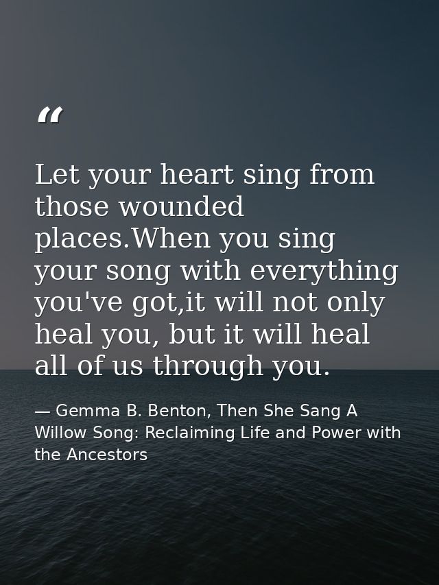 Let your heart sing from those wounded places.When you sing your song with everything you've got,it will not only heal y — Gemma B. Benton, Then She Sang A Willow Song: Reclaiming Life and Power with the Ancestors