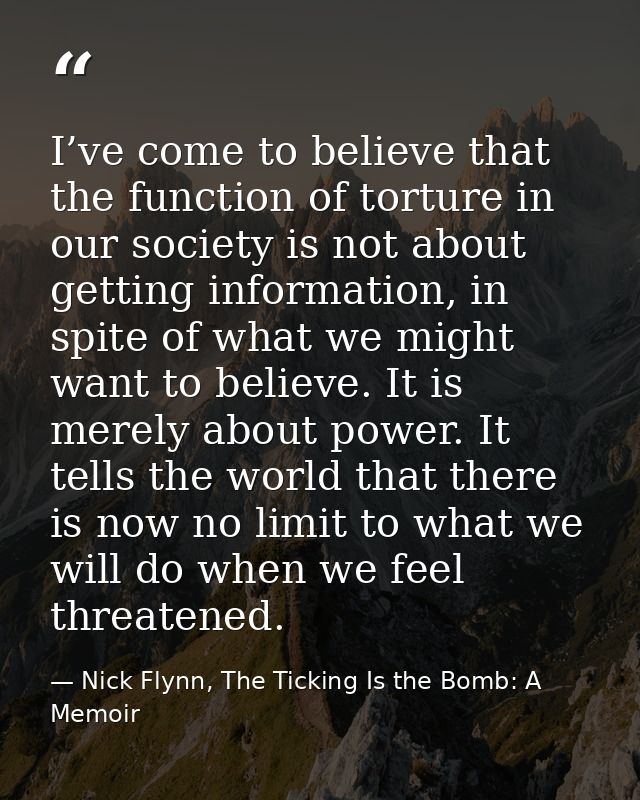 I’ve come to believe that the function of torture in our society is not about getting information, in spite of what we m — Nick Flynn, The Ticking Is the Bomb: A Memoir