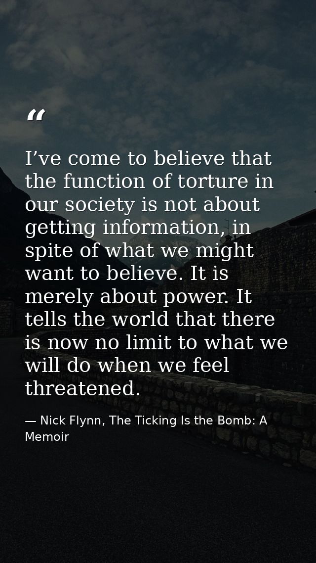 I’ve come to believe that the function of torture in our society is not about getting information, in spite of what we m — Nick Flynn, The Ticking Is the Bomb: A Memoir