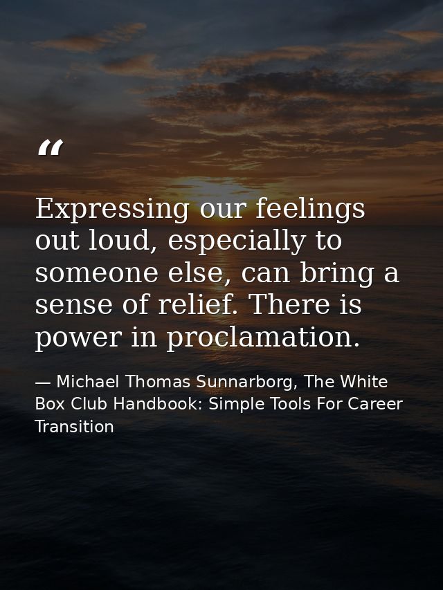 Expressing our feelings out loud, especially to someone else, can bring a sense of relief. There is power in proclamatio — Michael Thomas Sunnarborg, The White Box Club Handbook: Simple Tools For Career Transition
