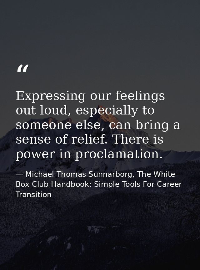 Expressing our feelings out loud, especially to someone else, can bring a sense of relief. There is power in proclamatio — Michael Thomas Sunnarborg, The White Box Club Handbook: Simple Tools For Career Transition