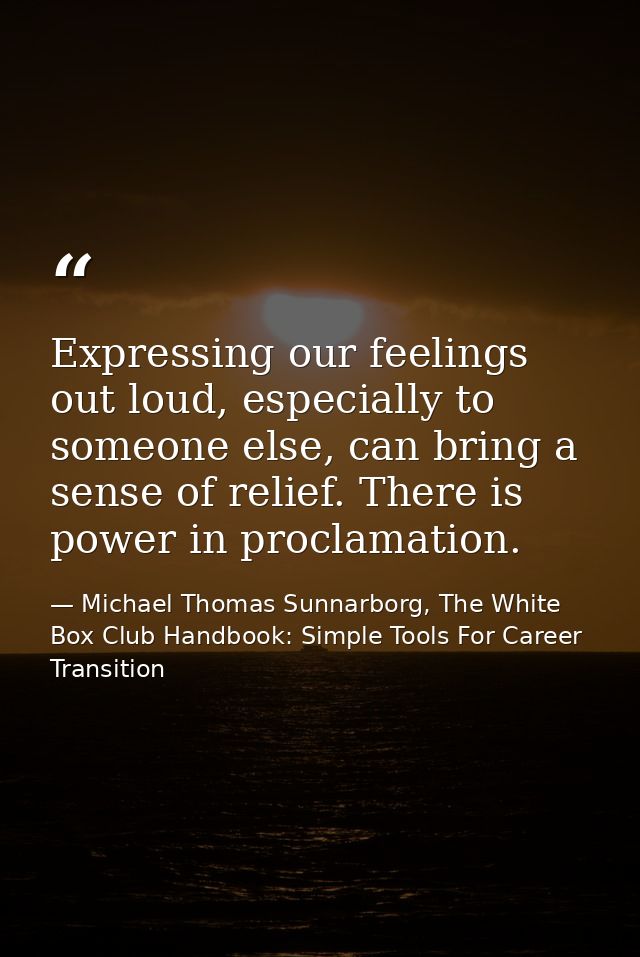 Expressing our feelings out loud, especially to someone else, can bring a sense of relief. There is power in proclamatio — Michael Thomas Sunnarborg, The White Box Club Handbook: Simple Tools For Career Transition