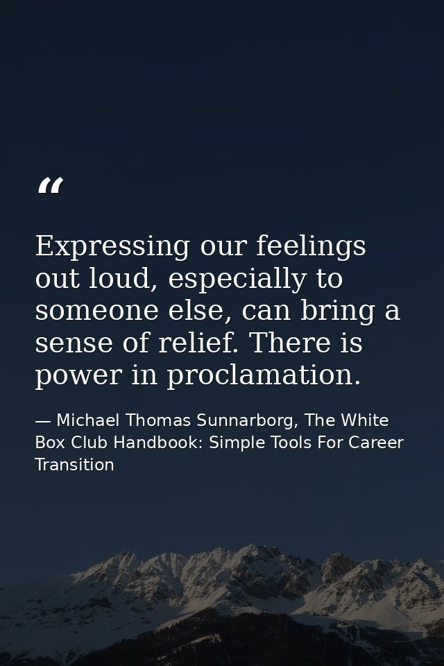 Expressing our feelings out loud, especially to someone else, can bring a sense of relief. There is power in proclamatio — Michael Thomas Sunnarborg, The White Box Club Handbook: Simple Tools For Career Transition