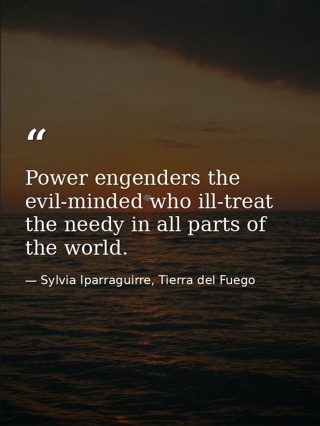 Power engenders the evil-minded who ill-treat the needy in all parts of the world. — Sylvia Iparraguirre, Tierra del Fuego