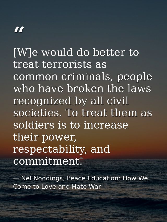 [W]e would do better to treat terrorists as common criminals, people who have broken the laws recognized by all civil so — Nel Noddings, Peace Education: How We Come to Love and Hate War