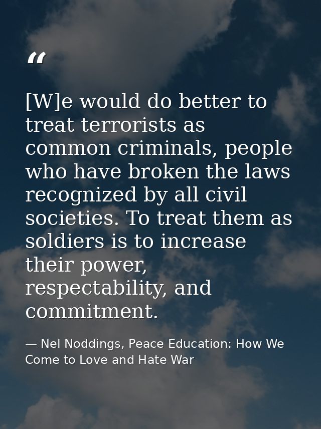 [W]e would do better to treat terrorists as common criminals, people who have broken the laws recognized by all civil so — Nel Noddings, Peace Education: How We Come to Love and Hate War