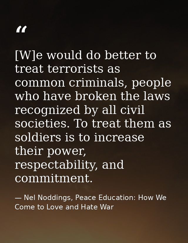 [W]e would do better to treat terrorists as common criminals, people who have broken the laws recognized by all civil so — Nel Noddings, Peace Education: How We Come to Love and Hate War