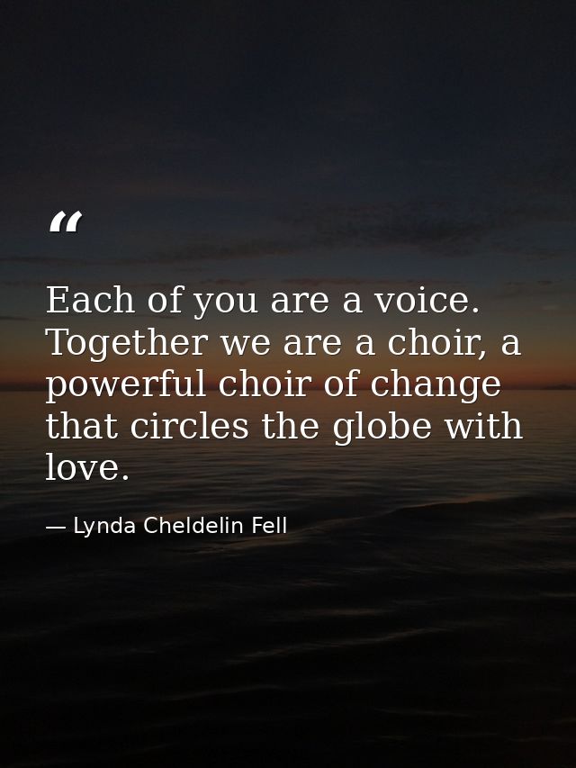 Each of you are a voice. Together we are a choir, a powerful choir of change that circles the globe with love. — Lynda Cheldelin Fell