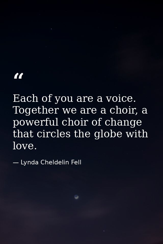 Each of you are a voice. Together we are a choir, a powerful choir of change that circles the globe with love. — Lynda Cheldelin Fell