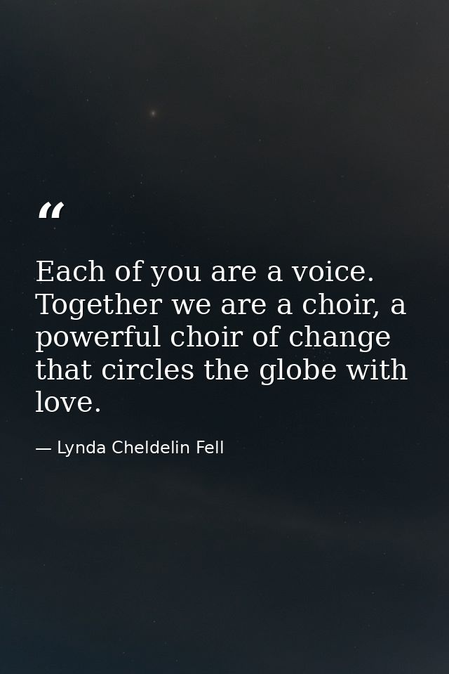 Each of you are a voice. Together we are a choir, a powerful choir of change that circles the globe with love. — Lynda Cheldelin Fell