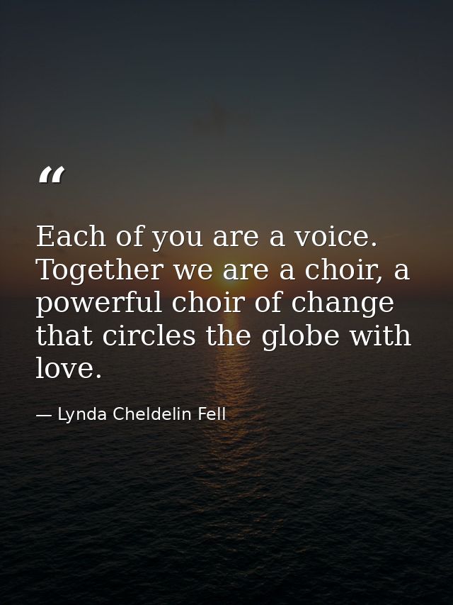 Each of you are a voice. Together we are a choir, a powerful choir of change that circles the globe with love. — Lynda Cheldelin Fell