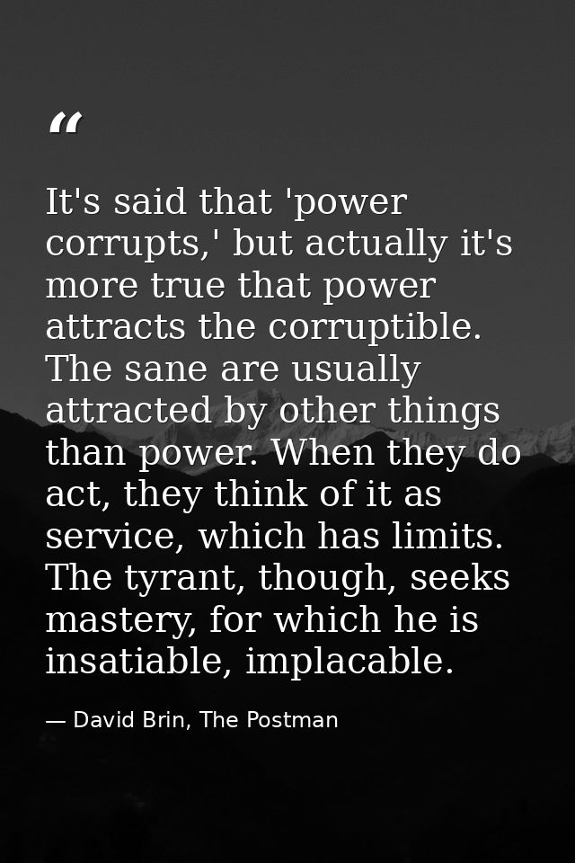 It's said that 'power corrupts,' but actually it's more true that power attracts the corruptible. The sane are usually a — David Brin, The Postman