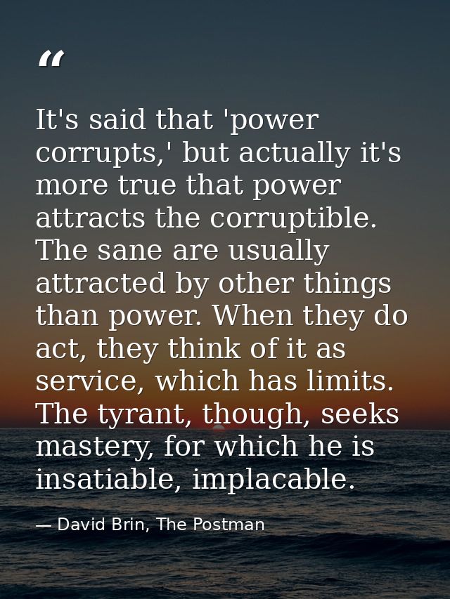 It's said that 'power corrupts,' but actually it's more true that power attracts the corruptible. The sane are usually a — David Brin, The Postman