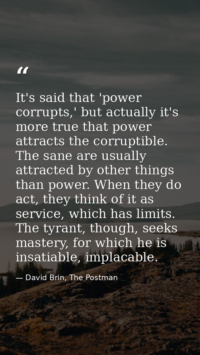 It's said that 'power corrupts,' but actually it's more true that power attracts the corruptible. The sane are usually a — David Brin, The Postman