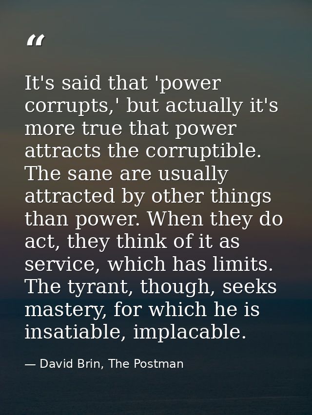 It's said that 'power corrupts,' but actually it's more true that power attracts the corruptible. The sane are usually a — David Brin, The Postman