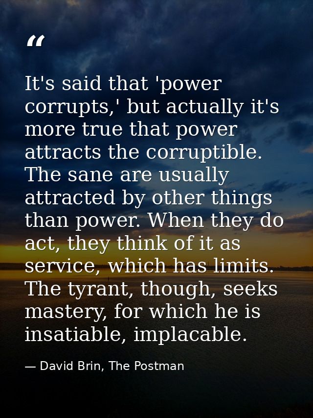 It's said that 'power corrupts,' but actually it's more true that power attracts the corruptible. The sane are usually a — David Brin, The Postman