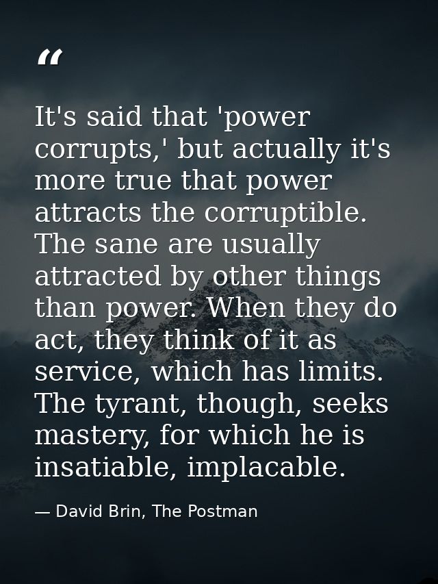 It's said that 'power corrupts,' but actually it's more true that power attracts the corruptible. The sane are usually a — David Brin, The Postman