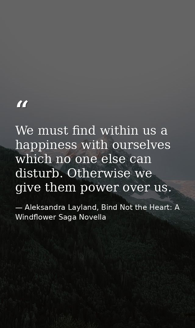 We must find within us a happiness with ourselves which no one else can disturb. Otherwise we give them power over us. — Aleksandra Layland, Bind Not the Heart: A Windflower Saga Novella
