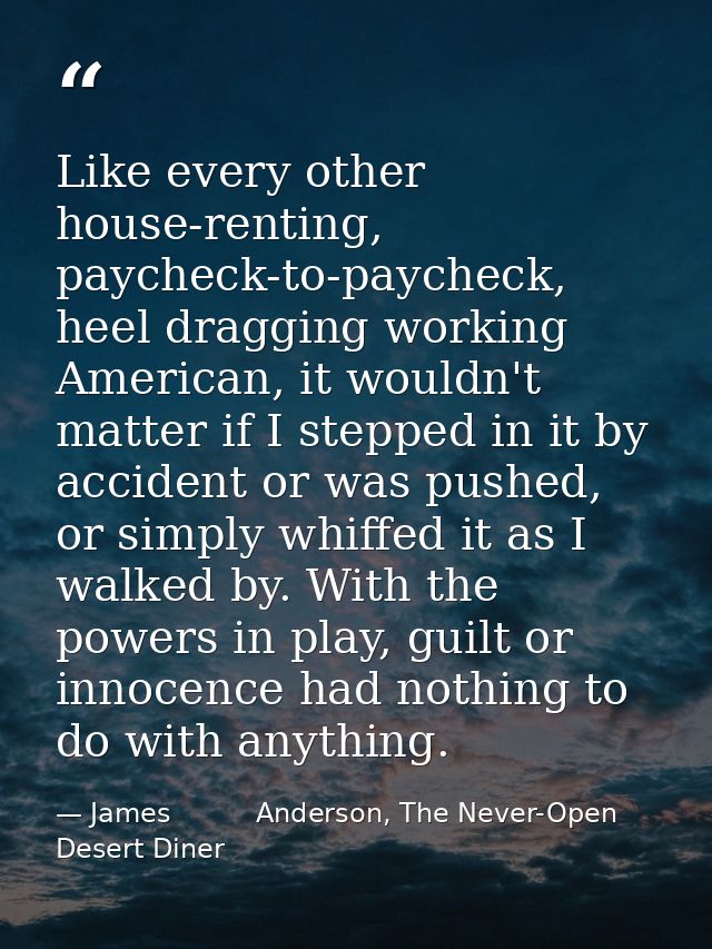 Like every other house-renting, paycheck-to-paycheck, heel dragging working American, it wouldn't matter if I stepped in — James          Anderson, The Never-Open Desert Diner
