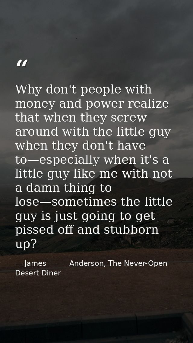 Why don't people with money and power realize that when they screw around with the little guy when they don't have to—es — James          Anderson, The Never-Open Desert Diner