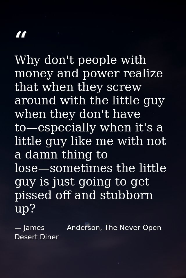 Why don't people with money and power realize that when they screw around with the little guy when they don't have to—es — James          Anderson, The Never-Open Desert Diner